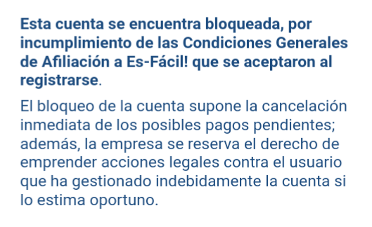 Esta cuenta se encuentra bloqueada, por incumplimiento de las Condiciones Generales de Afiliación a Es-Fácil! que se aceptaron al registrarse. El bloqueo de la cuenta supone la cancelación inmediata de los posibles pagos pendientes Mensaje Es-Fácil
